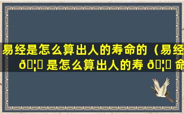 易经是怎么算出人的寿命的（易经 🦆 是怎么算出人的寿 🦅 命的呢）